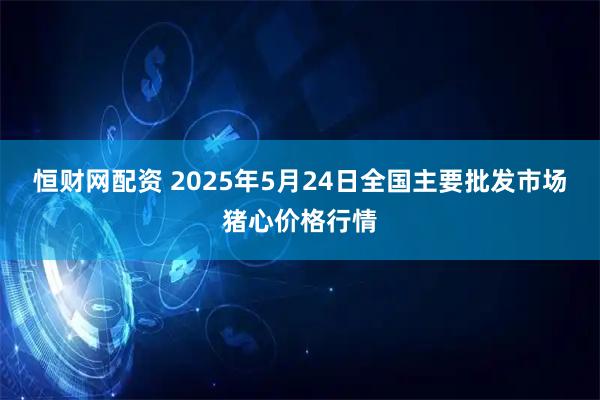 恒财网配资 2025年5月24日全国主要批发市场猪心价格行情