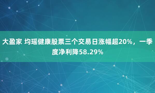 大盈家 均瑶健康股票三个交易日涨幅超20%，一季度净利降58.29%
