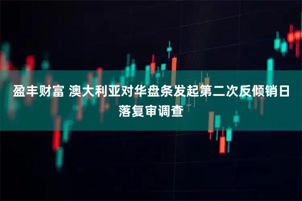 盈丰财富 澳大利亚对华盘条发起第二次反倾销日落复审调查