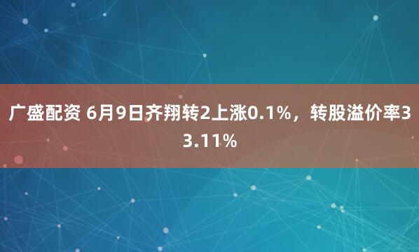 广盛配资 6月9日齐翔转2上涨0.1%，转股溢价率33.11%