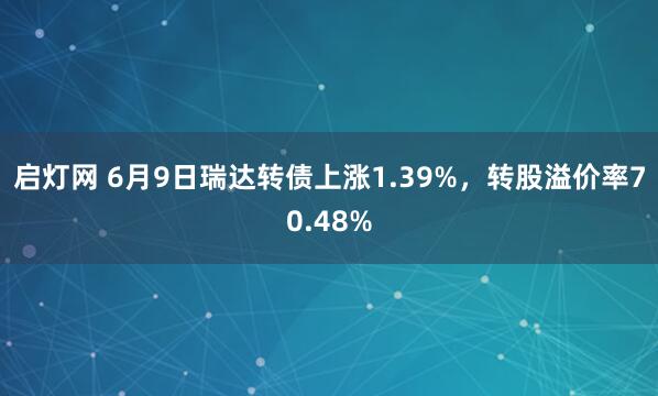 启灯网 6月9日瑞达转债上涨1.39%，转股溢价率70.48%