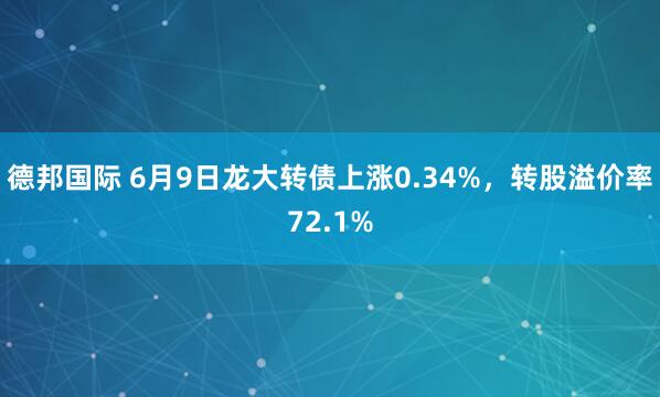 德邦国际 6月9日龙大转债上涨0.34%，转股溢价率72.1%