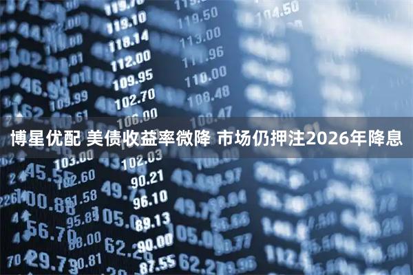 博星优配 美债收益率微降 市场仍押注2026年降息