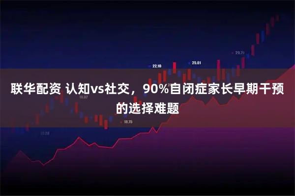 联华配资 认知vs社交，90%自闭症家长早期干预的选择难题