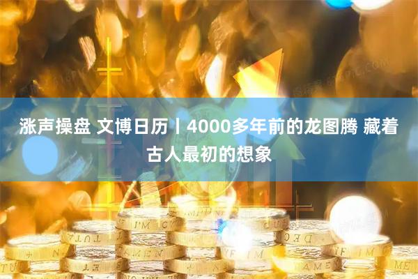 涨声操盘 文博日历丨4000多年前的龙图腾 藏着古人最初的想象