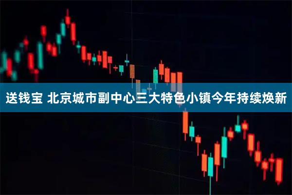 送钱宝 北京城市副中心三大特色小镇今年持续焕新