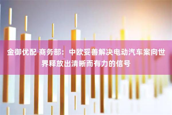 金御优配 商务部：中欧妥善解决电动汽车案向世界释放出清晰而有力的信号
