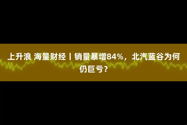 上升浪 海量财经丨销量暴增84%，北汽蓝谷为何仍巨亏？
