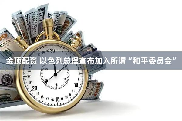 金顶配资 以色列总理宣布加入所谓“和平委员会”
