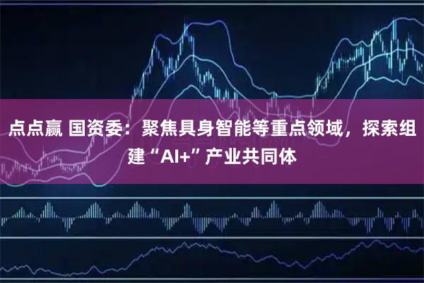点点赢 国资委：聚焦具身智能等重点领域，探索组建“AI+”产业共同体