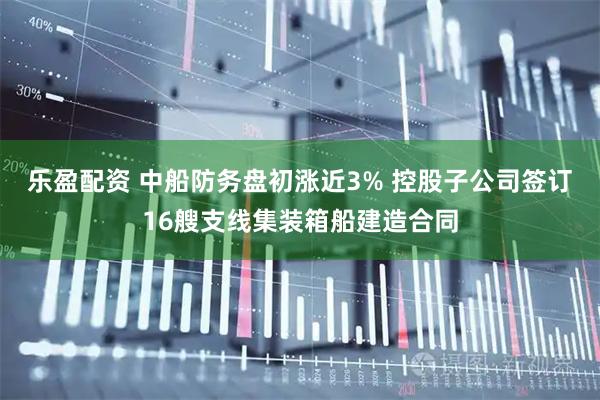 乐盈配资 中船防务盘初涨近3% 控股子公司签订16艘支线集装箱船建造合同