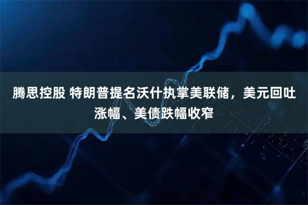 腾思控股 特朗普提名沃什执掌美联储，美元回吐涨幅、美债跌幅收窄