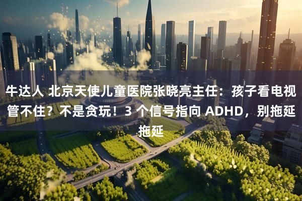 牛达人 北京天使儿童医院张晓亮主任：孩子看电视管不住？不是贪玩！3 个信号指向 ADHD，别拖延