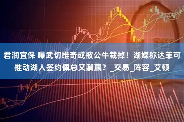 君润宜保 曝武切维奇或被公牛裁掉！湖媒称达菲可推动湖人签约佩总又躺赢？_交易_阵容_艾顿