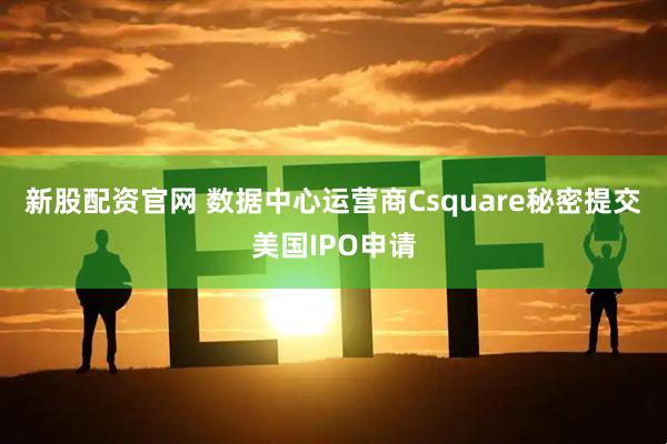 新股配资官网 数据中心运营商Csquare秘密提交美国IPO申请
