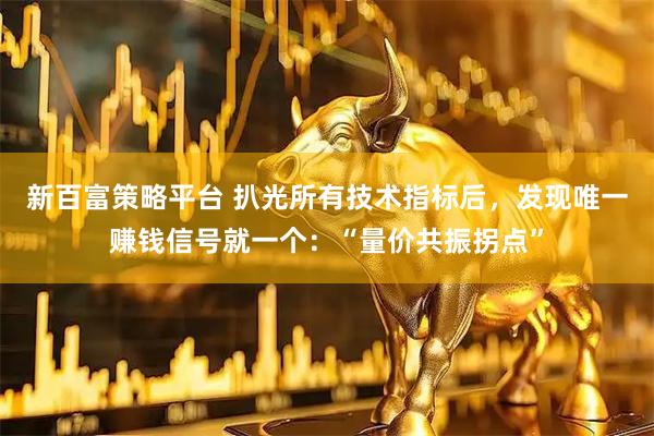 新百富策略平台 扒光所有技术指标后，发现唯一赚钱信号就一个：“量价共振拐点”