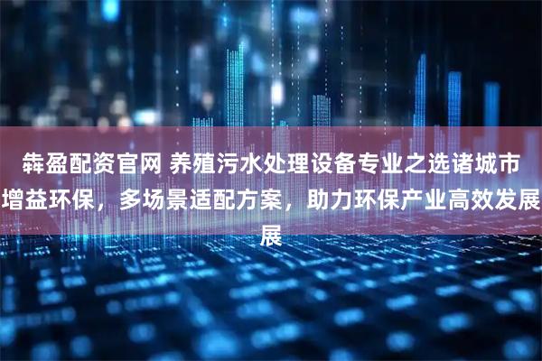 犇盈配资官网 养殖污水处理设备专业之选诸城市增益环保，多场景适配方案，助力环保产业高效发展