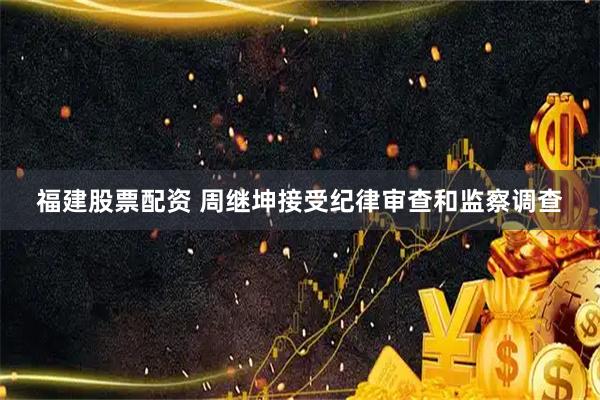 福建股票配资 周继坤接受纪律审查和监察调查