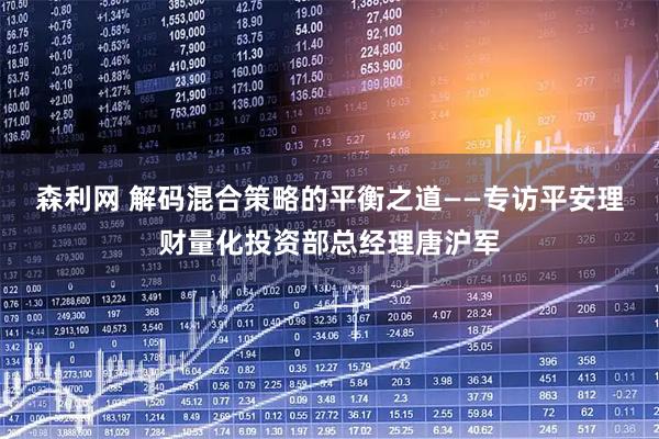 森利网 解码混合策略的平衡之道——专访平安理财量化投资部总经理唐沪军