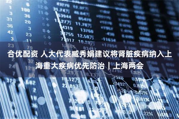 合优配资 人大代表臧秀娟建议将肾脏疾病纳入上海重大疾病优先防治｜上海两会