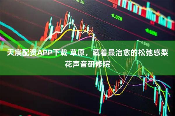天宸配资APP下载 草原，藏着最治愈的松弛感梨花声音研修院