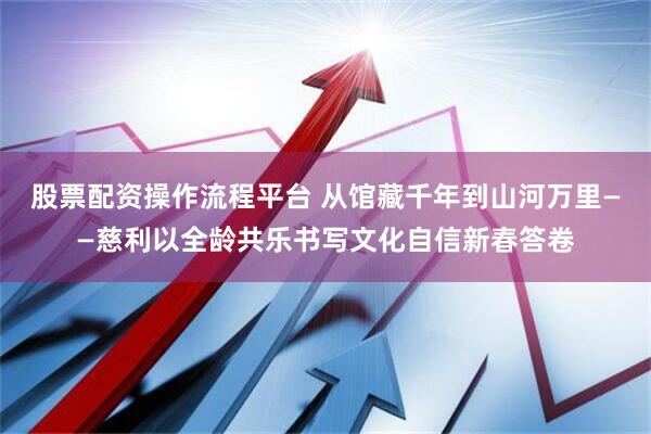 股票配资操作流程平台 从馆藏千年到山河万里——慈利以全龄共乐书写文化自信新春答卷