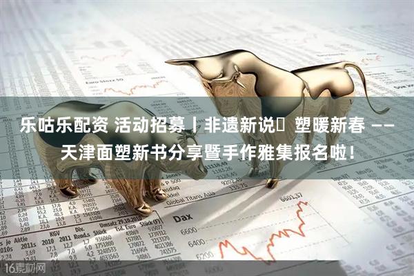 乐咕乐配资 活动招募丨非遗新说・塑暖新春 ——天津面塑新书分享暨手作雅集报名啦！