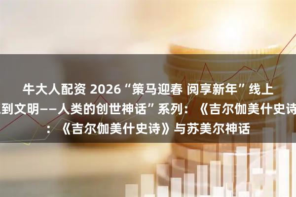 牛大人配资 2026“策马迎春 阅享新年”线上讲座——“从洪荒到文明——人类的创世神话”系列：《吉尔伽美什史诗》与苏美尔神话