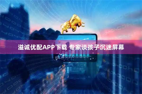 溢诚优配APP下载 专家谈孩子沉迷屏幕