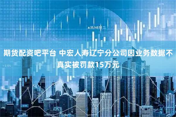 期货配资吧平台 中宏人寿辽宁分公司因业务数据不真实被罚款15万元