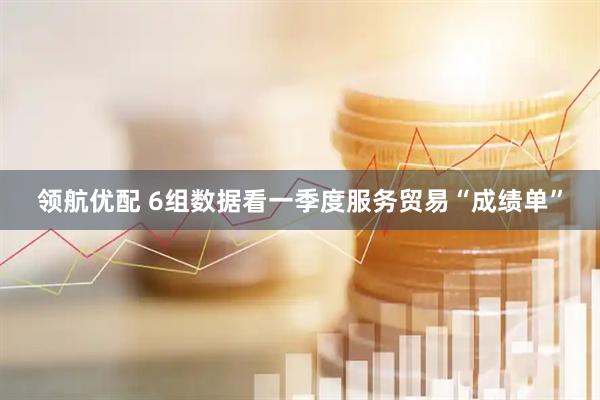 领航优配 6组数据看一季度服务贸易“成绩单”