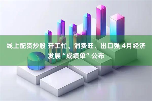 线上配资炒股 开工忙、消费旺、出口强 4月经济发展“成绩单”公布