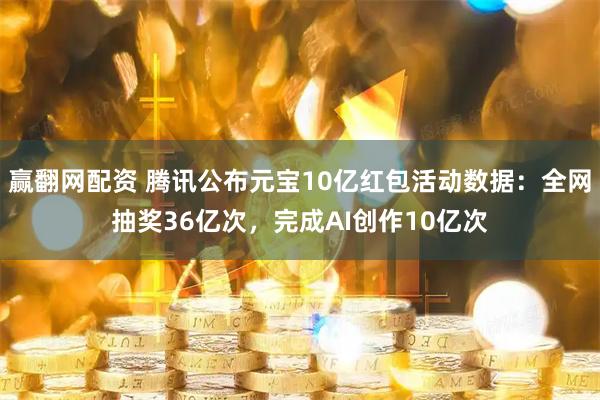 赢翻网配资 腾讯公布元宝10亿红包活动数据：全网抽奖36亿次，完成AI创作10亿次